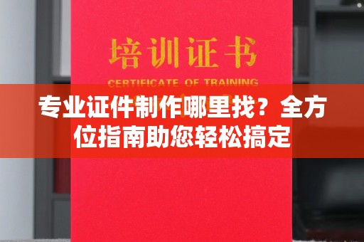 东方专业证件制作哪里找？全方位指南助您轻松搞定
