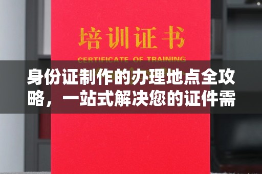 东方身份证制作的办理地点全攻略，一站式解决您的证件需求
