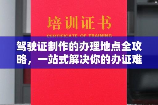 东方驾驶证制作的办理地点全攻略，一站式解决你的办证难题