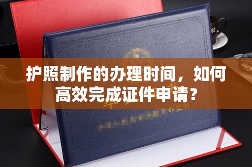 东方护照制作的办理时间，如何高效完成证件申请？