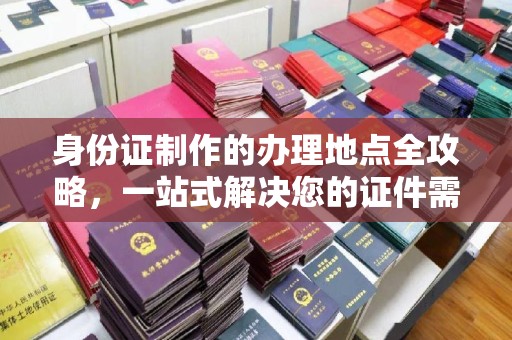 东方身份证制作的办理地点全攻略，一站式解决您的证件需求